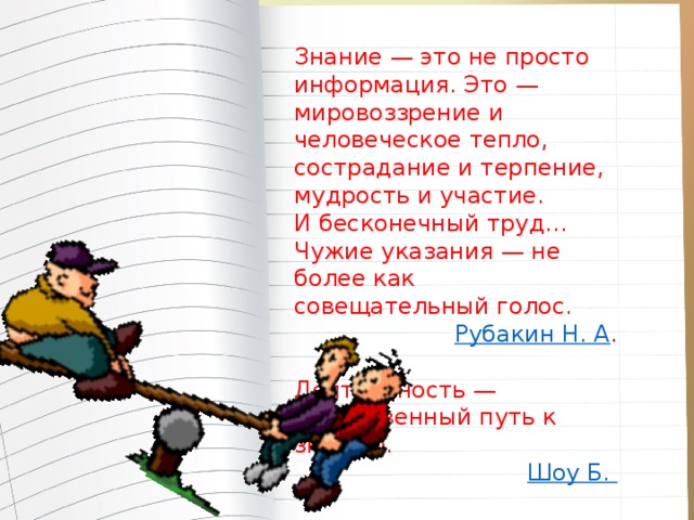 Знание — это не просто информация. Это — мировоззрение и человеческое тепло, сострадание и терпение, мудрость и участие. И бесконечный труд… Чужие указания — не более как совещательный голос.  Рубакин Н. А . Деятельность — единственный путь к знанию. Шоу Б.