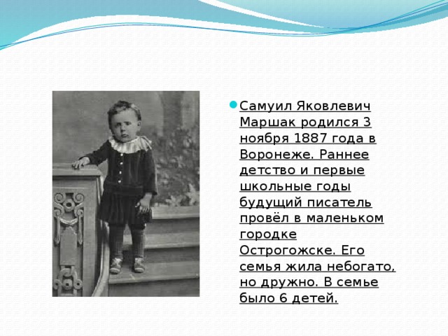 Самуил Яковлевич Маршак родился 3 ноября 1887 года в Воронеже. Раннее детство и первые школьные годы будущий писатель провёл в маленьком городке Острогожске. Его семья жила небогато, но дружно. В семье было 6 детей.