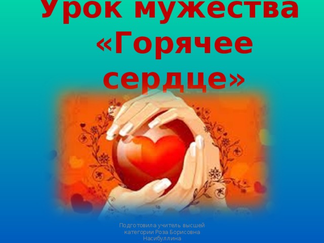 Урок мужества  «Горячее сердце» Подготовила учитель высшей категории Роза Борисовна Насибуллина