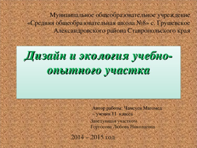 Муниципальное общеобразовательное учреждение «Средняя общеобразовательная школа №8» с. Грушевское Александровского района Ставропольского края Дизайн и экология учебно-опытного участка Автор работы: Чамсуев Магомед – ученик 11 класса Заведующая участком Горгосова Любовь Николаевна 2014 – 2015 год