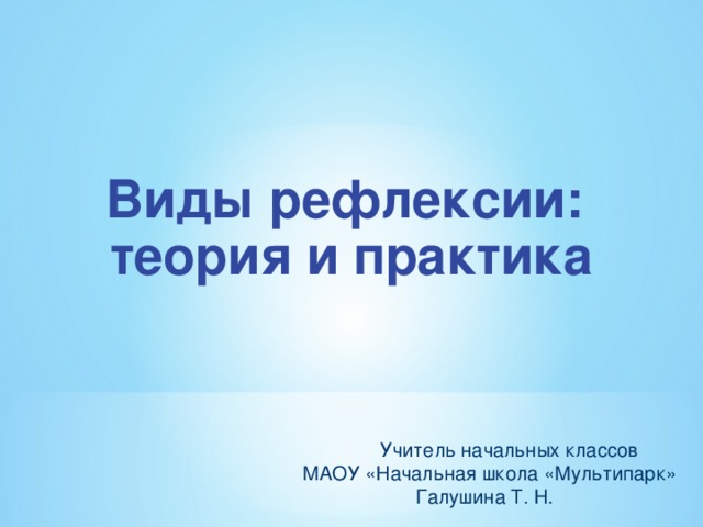 Виды рефлексии: теория и практика  Учитель начальных классов  МАОУ «Начальная школа «Мультипарк» Галушина Т. Н.