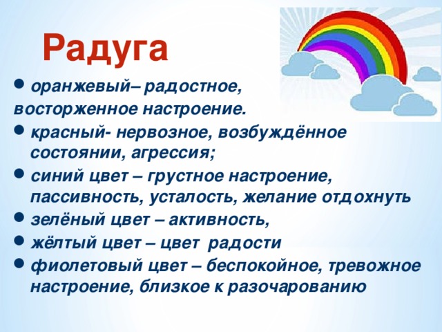 Радуга оранжевый– радостное, восторженное настроение. красный- нервозное, возбуждённое состоянии, агрессия; синий цвет – грустное настроение, пассивность, усталость, желание отдохнуть зелёный цвет – активность, жёлтый цвет – цвет радости фиолетовый цвет – беспокойное, тревожное настроение, близкое к разочарованию