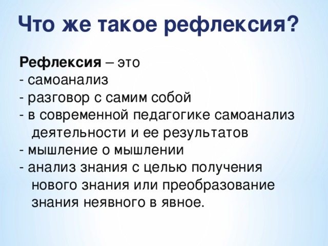 Что же такое рефлексия? Рефлексия – это - самоанализ - разговор с самим собой - в современной педагогике самоанализ деятельности и ее результатов - мышление о мышлении - анализ знания с целью получения нового знания или преобразование знания неявного в явное.