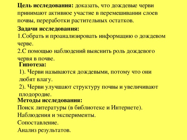 Цель исследования: доказать, что дождевые черви принимают активное участие в перемешивании слоев почвы, переработки растительных остатков. Задачи исследования: 1.Собрать и проанализировать информацию о дождевом черве. 2.С помощью наблюдений выяснить роль дождевого червя в почве. Гипотеза:  1). Черви называются дождевыми, потому что они любят влагу. 2). Черви улучшают структуру почвы и увеличивают плодородие. Методы исследования: Поиск литературы (в библиотеке и Интернете). Наблюдения и эксперименты. Сопоставление. Анализ результатов.