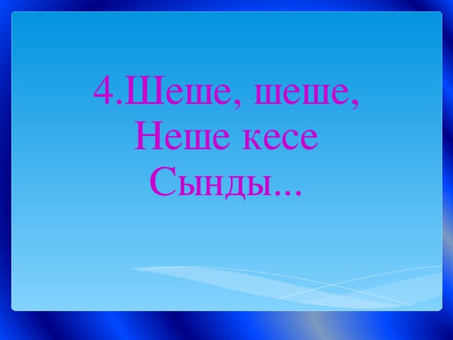 4.Шеше, шеше,  Неше кесе  Сынды...