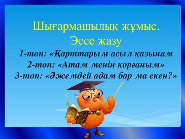 Шығармашылық жұмыс.  Эссе жазу  1-топ: «Қарттарым асыл қазынам  2-топ: «Атам менің қорғаным»  3-топ: «Әжемдей адам бар ма екен?»