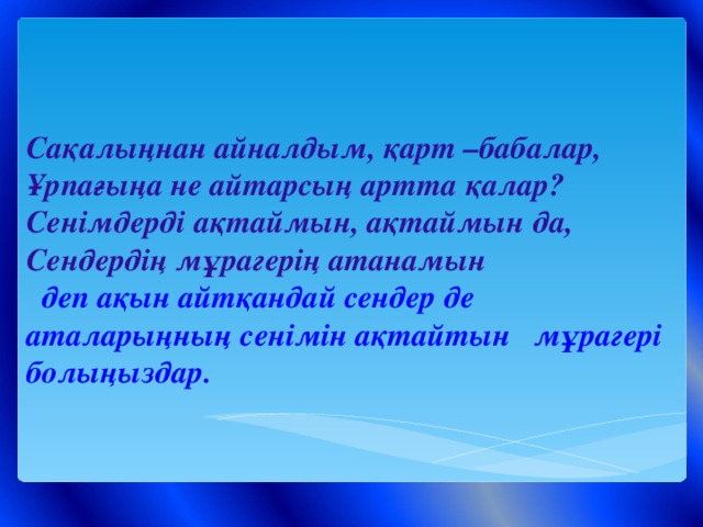 Сақалыңнан айналдым, қарт –бабалар,  Ұрпағыңа не айтарсың артта қалар?  Сенімдерді ақтаймын, ақтаймын да,  Сендердің мұрагерің атанамын  деп ақын айтқандай сендер де аталарыңның сенімін ақтайтын мұрагері болыңыздар.