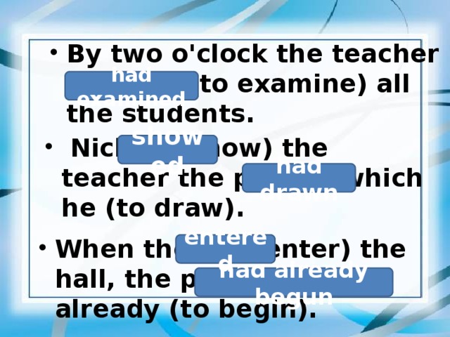 By two o'clock the teacher (to examine) all the students.  had examined   Nick (to show) the teacher the picture which he (to draw).  showed had drawn  When they (to enter) the hall, the performance already (to begin).  entered had already begun