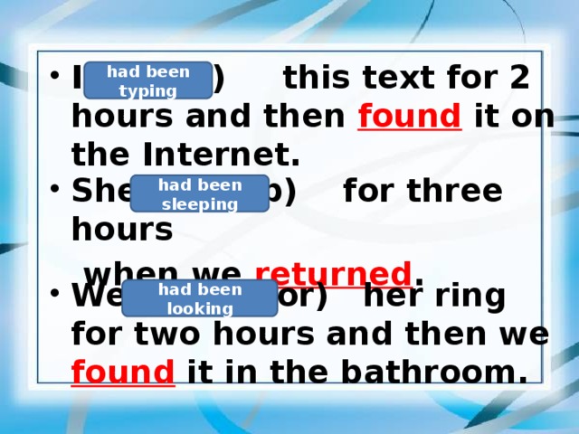 I  (type)   this text for 2 hours and then found it on the Internet.  had been typing  She  (sleep)  for three hours   when we returned .  had been sleeping  We (look for) her ring for two hours and then we found  it in the bathroom.  had been looking