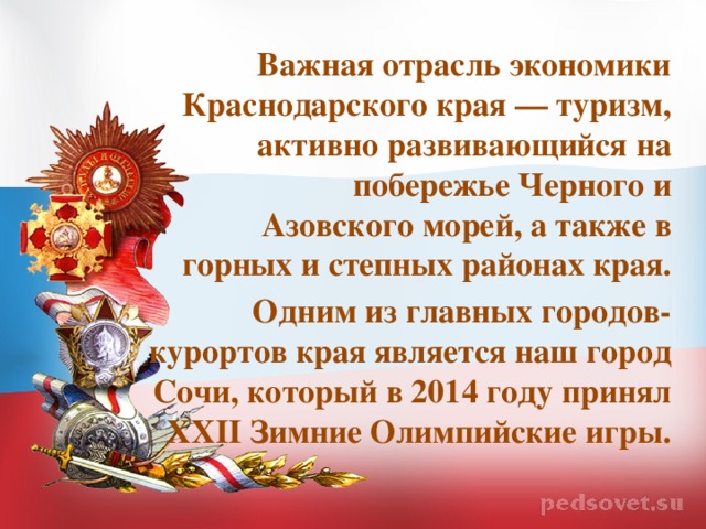 Важная отрасль экономики Краснодарского края — туризм, активно развивающийся на побережье Черного и Азовского морей, а также в горных и степных районах края. Одним из главных городов-курортов края является наш город Сочи, который в 2014 году принял XXII Зимние Олимпийские игры.