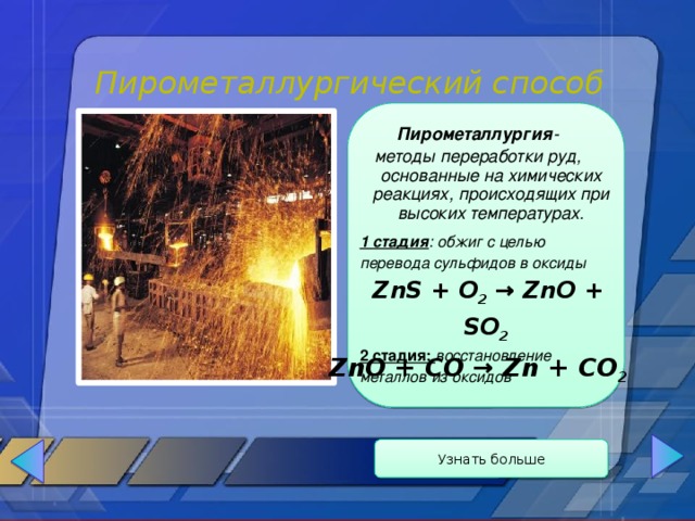 Пирометаллургический способ Пирометаллургия - методы переработки руд, основанные на химических реакциях, происходящих при высоких температурах.   1 стадия : обжиг с целью перевода сульфидов в оксиды  ZnS + O 2 → ZnO + SO 2 2 стадия: восстановление металлов из оксидов ZnO + CO → Zn + CO 2 Узнать больше