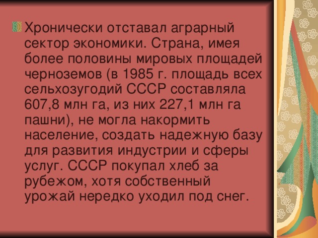 Хронически отставал аграрный сектор экономики. Страна, имея более половины мировых площадей черноземов (в 1985 г. площадь всех сельхозугодий СССР составляла 607,8 млн га, из них 227,1 млн га пашни), не могла накормить население, создать надежную базу для развития индустрии и сферы услуг. СССР покупал хлеб за рубежом, хотя собственный урожай нередко уходил под снег.