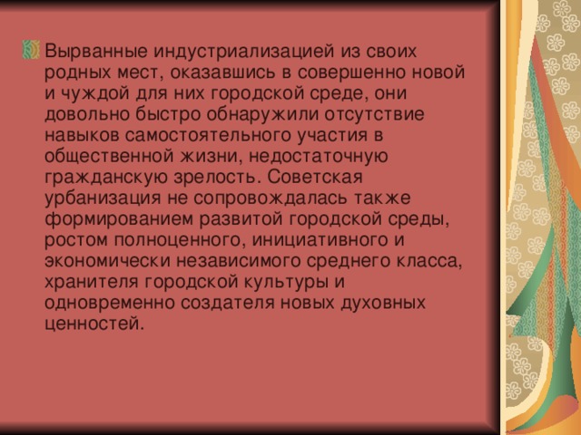 Вырванные индустриализацией из своих родных мест, оказавшись в совершенно новой и чуждой для них городской среде, они довольно быстро обнаружили отсутствие навыков самостоятельного участия в общественной жизни, недостаточную гражданскую зрелость. Советская урбанизация не сопровождалась также формированием развитой городской среды, ростом полноценного, инициативного и экономически независимого среднего класса, хранителя городской культуры и одновременно создателя новых духовных ценностей.