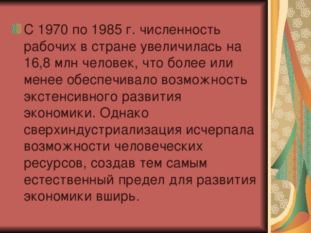 С 1970 по 1985 г. численность рабочих в стране увеличилась на 16,8 млн человек, что более или менее обеспечивало возможность экстенсивного развития экономики. Однако сверхиндустриализация исчерпала возможности человеческих ресурсов, создав тем самым естественный предел для развития экономики вширь.