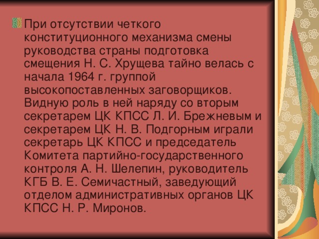 При отсутствии четкого конституционного механизма смены руководства страны подготовка смещения Н. С. Хрущева тайно велась с начала 1964 г. группой высокопоставленных заговорщиков. Видную роль в ней наряду со вторым секретарем ЦК КПСС Л. И. Брежневым и секретарем ЦК Н. В. Подгорным играли секретарь ЦК КПСС и председатель Комитета партийно-государственного контроля А. Н. Шелепин, руководитель КГБ В. Е. Семичастный, заведующий отделом административных органов ЦК КПСС Н. Р. Миронов.