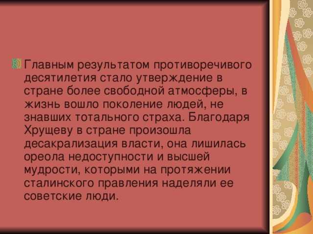 Главным результатом противоречивого десятилетия стало утверждение в стране более свободной атмосферы, в жизнь вошло поколение людей, не знавших тотального страха. Благодаря Хрущеву в стране произошла десакрализация власти, она лишилась ореола недоступности и высшей мудрости, которыми на протяжении сталинского правления наделяли ее советские люди.