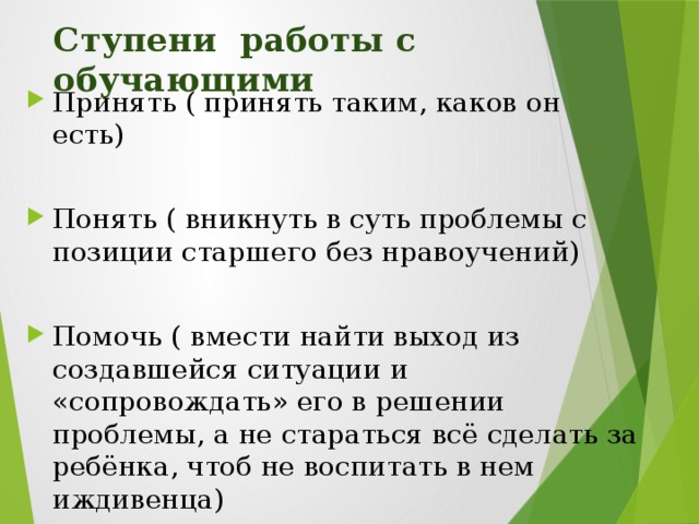 Ступени работы с обучающими Принять ( принять таким, каков он есть) Понять ( вникнуть в суть проблемы с позиции старшего без нравоучений) Помочь ( вмести найти выход из создавшейся ситуации и «сопровождать» его в решении проблемы, а не стараться всё сделать за ребёнка, чтоб не воспитать в нем иждивенца) Педагог, использующий индивидуальный подход, работает под медицинским лозунгом «Не навреди!». Он не должен забывать, что ребёнок- он такой ,какой есть, и необходимо уметь работать и с послушным ребёнком и с шалунишкой.