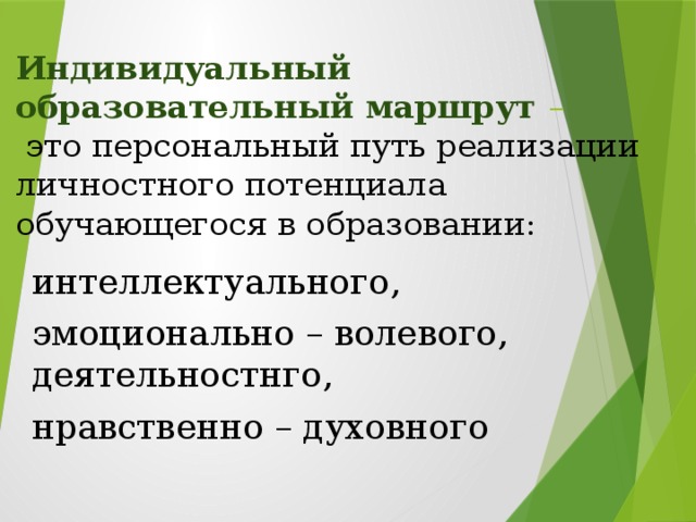 Индивидуальный образовательный маршрут –   это персональный путь реализации личностного потенциала обучающегося в образовании: интеллектуального, эмоционально – волевого, деятельностнго, нравственно – духовного  Особое внимание требуют дети с умеренной и тяжёлой умственной отсталостью, которые нуждаются не только в индивидуальной подходе , но и индивидуальном образовательном маршруте. Построение индивидуального образовательного маршрута обуславливается с учётом психофизических особенностей ребёнка.