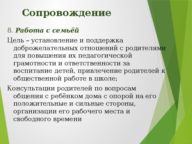 Сопровождение 8. Работа с семьёй Цель – установление и поддержка доброжелательных отношений с родителями для повышения их педагогической грамотности и ответственности за воспитание детей, привлечение родителей к общественной работе в школе; Консультации родителей по вопросам общения с ребёнком дома с опорой на его положительные и сильные стороны, организации его рабочего места и свободного времени