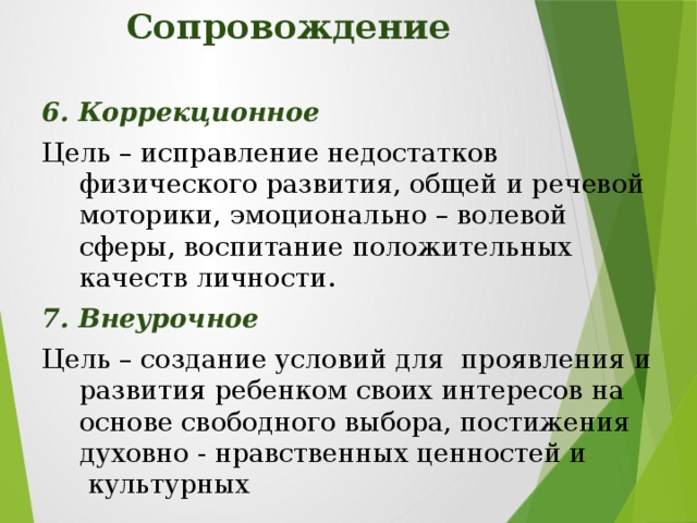 Сопровождение 6. Коррекционное Цель – исправление недостатков физического развития, общей и речевой моторики, эмоционально – волевой сферы, воспитание положительных качеств личности. 7. Внеурочное Цель – создание условий для  проявления и развития ребенком своих интересов на основе свободного выбора, постижения духовно - нравственных ценностей и  культурных