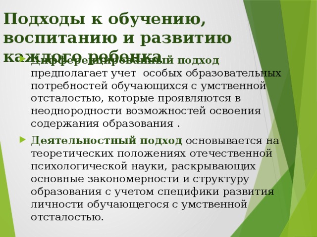 Подходы к обучению, воспитанию и развитию каждого ребенка Дифференцированный подход  предполагает учет особых образовательных потребностей обучающихся с умственной отсталостью, которые проявляются в неоднородности возможностей освоения содержания образования . Деятельностный подход  основывается на теоретических положениях отечественной психологической науки, раскрывающих основные закономерности и структуру образования с учетом специфики развития личности обучающегося с умственной отсталостью. В соответствии с ФГОС умственно отсталых ( интеллектуальными нарушениями) обучающихся для достижения положительного результата задачи школы – интерната используются подходы к обучению и воспитанию детей , представленные на слайде