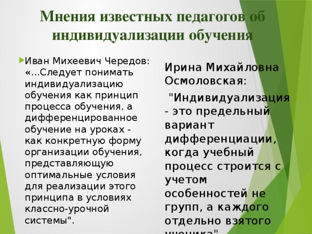 Мнения известных педагогов об индивидуализации обучения Иван Михеевич Чередов: «…Следует понимать индивидуализацию обучения как принцип процесса обучения, а дифференцированное обучение на уроках - как конкретную форму организации обучения, представляющую оптимальные условия для реализации этого принципа в условиях классно-урочной системы