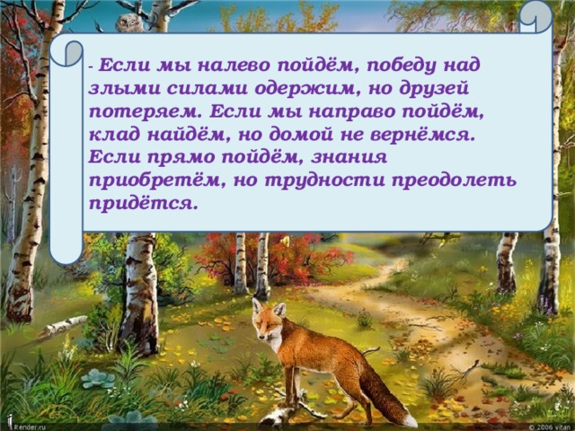 - Если мы налево пойдём, победу над злыми силами одержим, но друзей потеряем. Если мы направо пойдём, клад найдём, но домой не вернёмся. Если прямо пойдём, знания приобретём, но трудности преодолеть придётся.