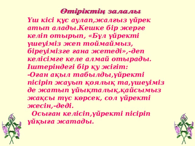 Үш кісі құс аулап,жалғыз үйрек атып алады.Кешке бір жерге келіп отырып, «Бұл үйректі үшеуіміз жеп тоймаймыз, біреуімізге ғана жетеді»,- деп келісімге келе алмай отырады. Іштеріндегі бір қу жігіт: -Оған ақыл табылды,үйректі пісіріп жауып қоялық та,үшеуіміз де жатып ұйықталық,қайсымыз жақсы түс көрсек, сол үйректі жесін,-деді.  Осыған келісіп,үйректі пісіріп ұйқыға жатады.