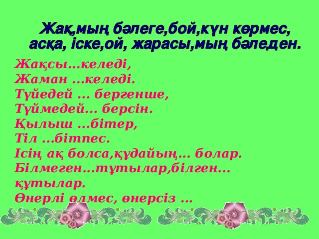 Жақсы...келеді, Жаман ...келеді. Түйедей ... бергенше, Түймедей... берсін. Қылыш ...бітер, Тіл ...бітпес. Ісің ақ болса,құдайың... болар. Білмеген...тұтылар,білген... құтылар. Өнерлі өлмес, өнерсіз ...