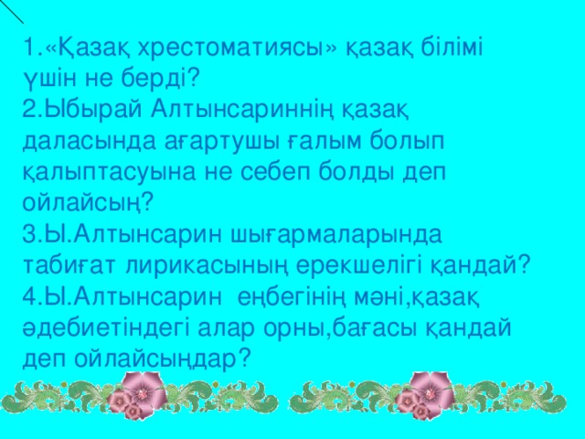 1. «Қазақ хрестоматиясы» қазақ білімі үшін не берді? 2.Ыбырай Алтынсариннің қазақ даласында ағартушы ғалым болып қалыптасуына не себеп болды деп ойлайсың? 3.Ы.Алтынсарин шығармаларында табиғат лирикасының ерекшелігі қандай? 4.Ы.Алтынсарин еңбегінің мәні,қазақ әдебиетіндегі алар орны,бағасы қандай деп ойлайсыңдар?