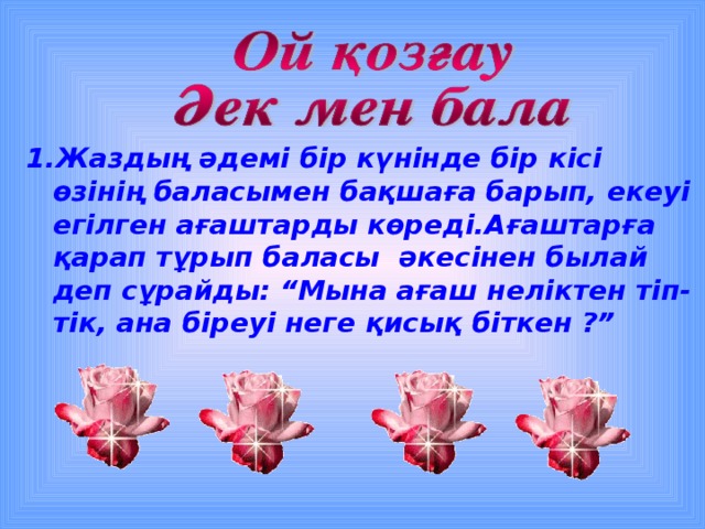 Жаздың әдемі бір күнінде бір кісі өзінің баласымен бақшаға барып, екеуі егілген ағаштарды көреді.Ағаштарға қарап тұрып баласы әкесінен былай деп сұрайды: “Мына ағаш неліктен тіп-тік, ана біреуі неге қисық біткен ?”