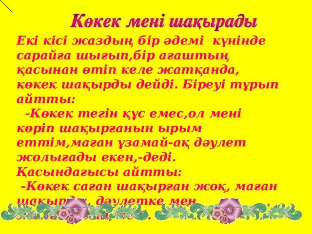 Екі кісі жаздың бір әдемі күнінде сарайға шығып,бір ағаштың қасынан өтіп келе жатқанда, көкек шақырды дейді. Біреуі тұрып айтты:  - Көкек тегін құс емес,ол мені көріп шақырғанын ырым еттім,маған ұзамай -ақ дәулет жолығады екен,-деді. Қасындағысы айтты:  -Көкек саған шақырған жоқ, маған шақырды, дәулетке мен жолығамын,-деді.