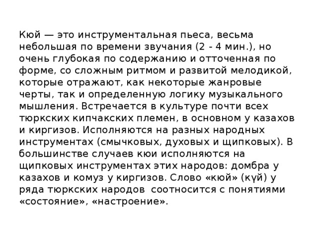 Кюй — это инструментальная пьеса, весьма небольшая по времени звучания (2 - 4 мин.), но очень глубокая по содержанию и отточенная по форме, со сложным ритмом и развитой мелодикой, которые отражают, как некоторые жанровые черты, так и определенную логику музыкального мышления. Встречается в культуре почти всех тюркских кипчакских племен, в основном у казахов и киргизов. Исполняются на разных народных инструментах (смычковых, духовых и щипковых). В большинстве случаев кюи исполняются на щипковых инструментах этих народов: домбра у казахов и комуз у киргизов. Слово «кюй» (күй) у ряда тюркских народов соотносится с понятиями «состояние», «настроение».