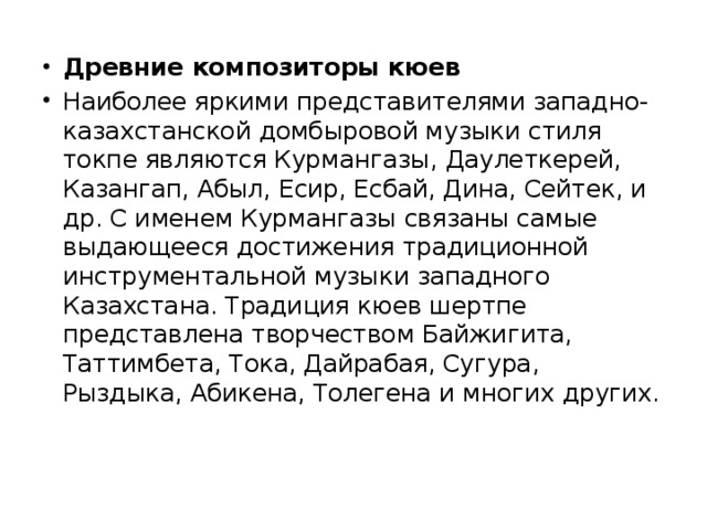 Древние композиторы кюев Наиболее яркими представителями западно-казахстанской домбыровой музыки стиля токпе являются Курмангазы, Даулеткерей, Казангап, Абыл, Есир, Есбай, Дина, Сейтек, и др. С именем Курмангазы связаны самые выдающееся достижения традиционной инструментальной музыки западного Казахстана. Традиция кюев шертпе представлена творчеством Байжигита, Таттимбета, Тока, Дайрабая, Сугура, Рыздыка, Абикена, Толегена и многих других.