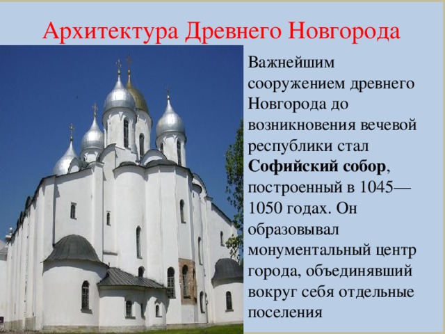 Архитектура Древнего Новгорода Важнейшим сооружением древнего Новгорода до возникновения вечевой республики стал Софийский собор , построенный в 1045—1050 годах. Он образовывал монументальный центр города, объединявший вокруг себя отдельные поселения