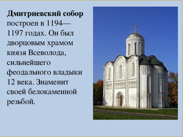 Дмитриевский собор построен в 1194—1197 годах. Он был дворцовым храмом князя Всеволода, сильнейшего феодального владыки 12 века. Знаменит своей белокаменной резьбой.