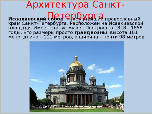 Архитектура Санкт-Петербурга Исаакиевский собор  — крупнейший православный храм Санкт-Петербурга. Расположен на Исаакиевской площади. Имеет статус музея. Построен в 1818—1858 годы. Его размеры просто грандиозны : высота 101 метр, длина – 111 метров, а ширина – почти 98 метров.