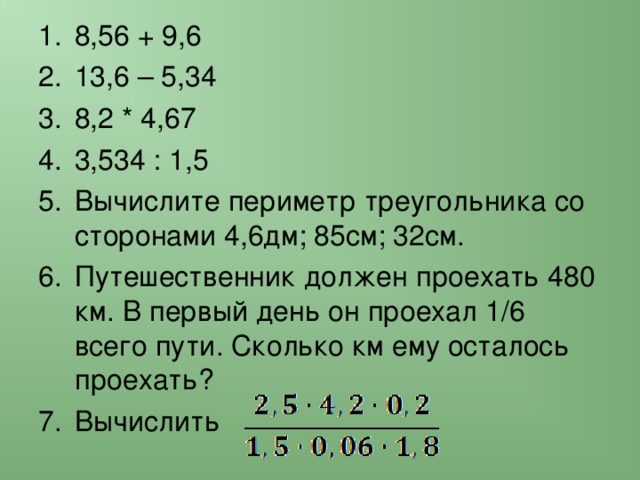 8,56 + 9,6 13,6 – 5,34 8,2 * 4,67 3,534 : 1,5 Вычислите периметр треугольника со сторонами 4,6дм; 85см; 32см. Путешественник должен проехать 480 км. В первый день он проехал 1/6 всего пути. Сколько км ему осталось проехать? Вычислить