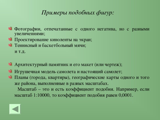 Примеры подобных фигур: Фотографии, отпечатанные с одного негатива, но с разными увеличениями; Проектирование киноленты на экран; Теннисный и баскетбольный мячи;  и т.д. Архитектурный памятник и его макет (или чертеж); Игрушечная модель самолета и настоящий самолет; Планы (города, квартиры), географические карты одного и того же района, выполненные в разных масштабах.  Масштаб – это и есть коэффициент подобия. Например, если масштаб 1:10000, то коэффициент подобия равен 0,0001.