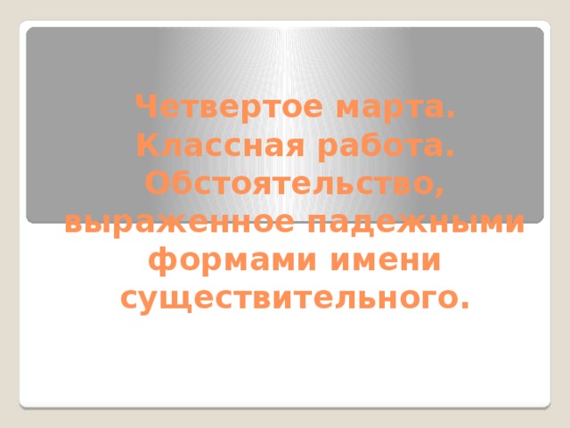 Четвертое марта.  Классная работа.  Обстоятельство, выраженное падежными формами имени существительного.