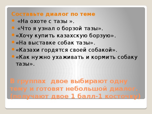 Составьте диалог по теме  «На охоте с тазы ».  «Что я узнал о борзой тазы». «Хочу купить казахскую борзую». «На выставке собак тазы». «Казахи гордятся своей собакой». «Как нужно ухаживать и кормить собаку тазы». В группах двое выбирают одну тему и готовят небольшой диалог. (получают двое 1 балл-1 косточку)