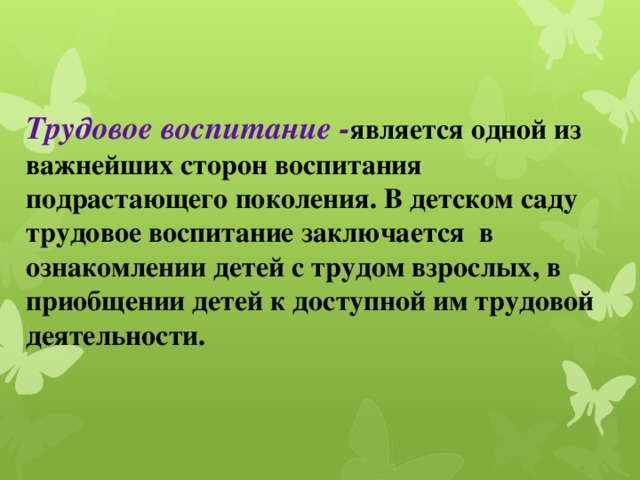 Трудовое воспитание - является одной из важнейших сторон воспитания подрастающего поколения. В детском саду трудовое воспитание заключается в ознакомлении детей с трудом взрослых, в приобщении детей к доступной им трудовой деятельности.