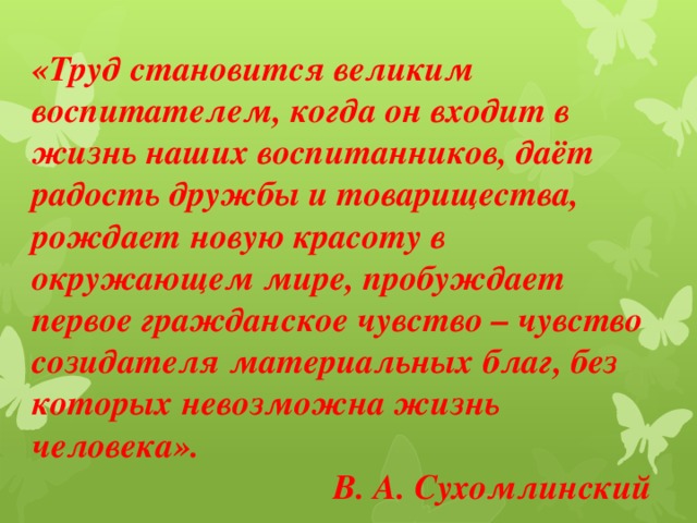 «Труд становится великим воспитателем, когда он входит в жизнь наших воспитанников, даёт радость дружбы и товарищества, рождает новую красоту в окружающем мире, пробуждает первое гражданское чувство – чувство созидателя материальных благ, без которых невозможна жизнь человека».  В. А. Сухомлинский