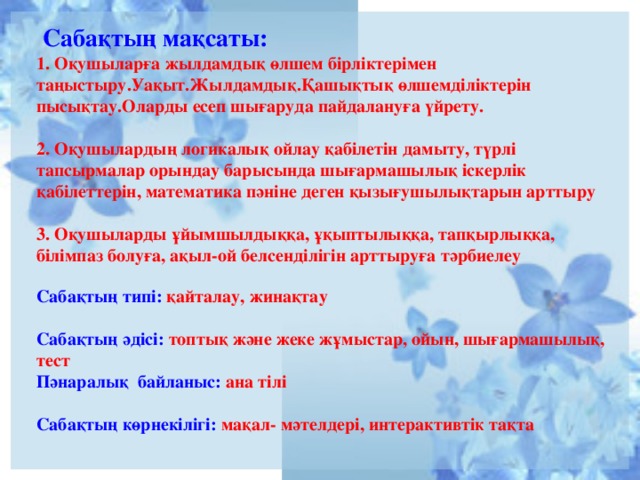 Сабақтың мақсаты:  1. Оқушыларға жылдамдық өлшем бірліктерімен таңыстыру.Уақыт.Жылдамдық.Қашықтық  өлшемділіктерін пысықтау.Оларды есеп шығаруда пайдалануға үйрету.   2. Оқушылардың логикалық ойлау қабілетін дамыту, түрлі тапсырмалар орындау барысында шығармашылық іскерлік қабілеттерін, математика пәніне деген қызығушылықтарын арттыру   3. Оқушыларды ұйымшылдыққа, ұқыптылыққа, тапқырлыққа, білімпаз болуға, ақыл-ой белсенділігін арттыруға тәрбиелеу   Сабақтың типі: қайталау, жинақтау   Сабақтың әдісі: топтық және жеке жұмыстар, ойын, шығармашылық, тест  Пәнаралық байланыс: ана тілі   Сабақтың көрнекілігі:  мақал- мәтелдері, интерактивтік тақта