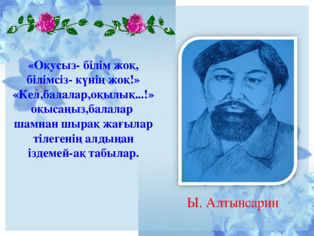 «Оқусыз- білім жоқ, білімсіз- күнің жоқ!»  « Кел,балалар,оқылық...! »  оқысаңыз,балалар  шамнан шырақ жағылар  тілегенің алдыңан  іздемей-ақ табылар.     Ы. Алтынсарин