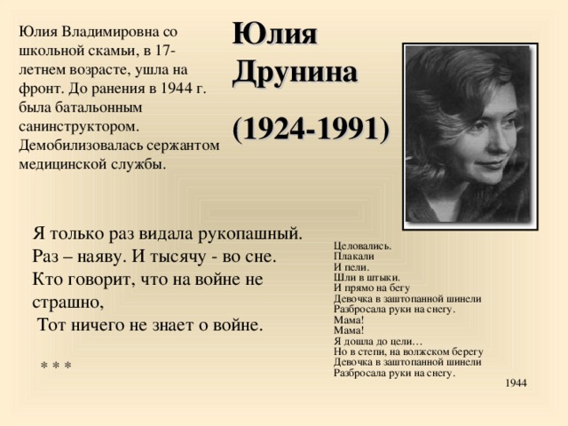 Юлия Друнина (1924-1991) Юлия Владимировна со школьной скамьи, в 17-летнем возрасте, ушла на фронт. До ранения в 1944 г. была батальонным санинструктором. Демобилизовалась сержантом медицинской службы. Я только раз видала рукопашный.  Раз – наяву. И тысячу - во сне.  Кто говорит, что на войне не страшно,  Тот ничего не знает о войне.   * * * Целовались. Плакали И пели. Шли в штыки. И прямо на бегу Девочка в заштопанной шинели Разбросала руки на снегу. Мама! Мама! Я дошла до цели… Но в степи, на волжском берегу Девочка в заштопанной шинели Разбросала руки на снегу. 1944 14 14 14