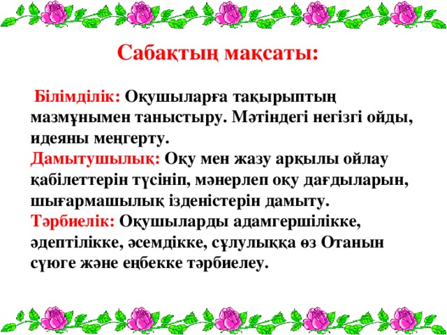 Сабақтың мақсаты:  Білімділік: Оқушыларға тақырыптың мазмұнымен таныстыру. Мәтіндегі негізгі ойды, идеяны меңгерту.  Дамытушылық: Оқу мен жазу арқылы ойлау қабілеттерін түсініп, мәнерлеп оқу дағдыларын, шығармашылық ізденістерін дамыту.  Тәрбиелік: Оқушыларды адамгершілікке, әдептілікке, әсемдікке, сұлулыққа өз Отанын сүюге және еңбекке тәрбиелеу.