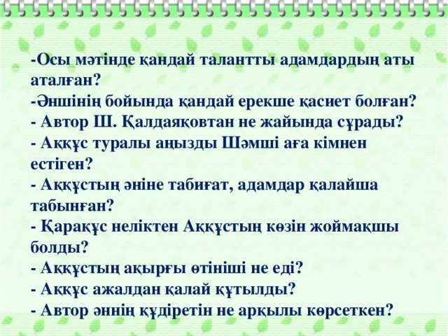 -Осы мәтінде қандай талантты адамдардың аты аталған? -Әншінің бойында қандай ерекше қасиет болған?  - Автор Ш. Қалдаяқовтан не жайында сұрады?  - Аққұс туралы аңызды Шәмші аға кімнен естіген?  - Аққұстың әніне табиғат, адамдар қалайша табынған?  - Қарақұс неліктен Аққұстың көзін жоймақшы болды?  - Аққұстың ақырғы өтініші не еді?  - Аққұс ажалдан қалай құтылды?  - Автор әннің құдіретін не арқылы көрсеткен?