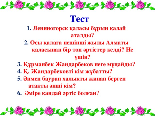 Тест 1. Лениногорск қаласы бұрын қалай аталды? 2. Осы қалаға нешінші жылы Алматы қаласынан бір топ әртістер келді? Не үшін? 3. Құрманбек Жандарбеков неге мұңайды?  4. Қ. Жандарбековті кім жұбатты?  5. Әнмен баурап халықты жинап берген атақты әнші кім?  6. Әміре қандай әртіс болған ?