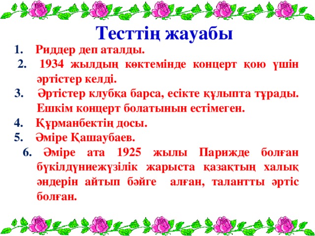 Тесттің жауабы  1. Риддер деп аталды.  2. 1934 жылдың көктемінде концерт қою үшін әртістер келді.  3. Әртістер клубқа барса, есікте құлыпта тұрады. Ешкім концерт болатынын естімеген.  4. Құрманбектің досы.  5. Әміре Қашаубаев.  6. Әміре ата 1925 жылы Парижде болған бүкілдүниежүзілік жарыста қазақтың халық әндерін айтып бәйге алған, талантты әртіс болған.